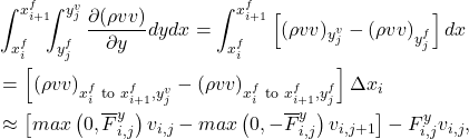 \begin{equation*} \begin{split} &\int_{x^f_i}^{x^f_{i+1}}\!\!\!\int_{y^f_j}^{y^v_{j}} \frac{\partial (\rho v v)}{\partial y} dy dx = \int_{x^f_i}^{x^f_{i+1}} \left[ (\rho v v)_{y^v_j} - (\rho v v)_{y^f_j} \right] dx \\ &= \left[ (\rho v v)_{x^f_i \text{ to } x^f_{i+1}, y^v_j} - (\rho v v)_{x^f_i \text{ to } x^f_{i+1}, y^f_j} \right] \Delta x_i \\ &\approx \left[ max\left(0, \overline{F}^y_{i,j} \right) v_{i,j} - max\left(0, -\overline{F}^y_{i,j} \right) v_{i,j+1} \right]  - F^y_{i,j} v_{i,j} , \end{split} \end{equation*}